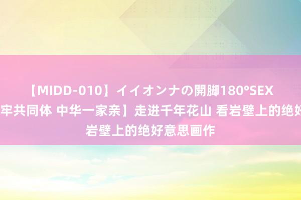 【MIDD-010】イイオンナの開脚180°SEX LISA 【铸牢共同体 中华一家亲】走进千年花山 看岩壁上的绝好意思画作