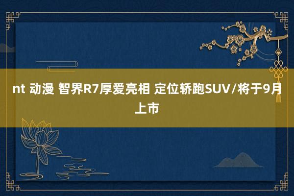 nt 动漫 智界R7厚爱亮相 定位轿跑SUV/将于9月上市