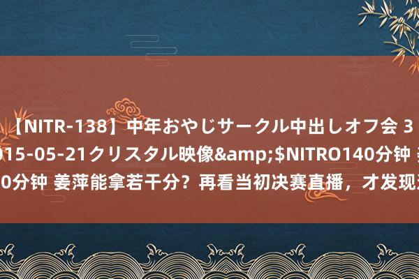 【NITR-138】中年おやじサークル中出しオフ会 3 杏</a>2015-05-21クリスタル映像&$NITRO140分钟 姜萍能拿若干分？再看当初决赛直播，才发现这一细节就示意了成败！