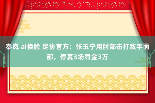 秦岚 ai换脸 足协官方：张玉宁用肘部击打敌手面部，停赛3场罚金3万