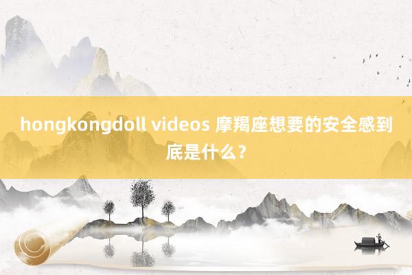 hongkongdoll videos 摩羯座想要的安全感到底是什么？