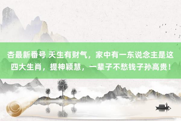 杏最新番号 天生有财气，家中有一东说念主是这四大生肖，提神颖慧，一辈子不愁钱子孙高贵！