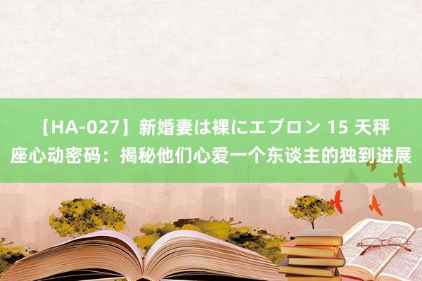 【HA-027】新婚妻は裸にエプロン 15 天秤座心动密码：揭秘他们心爱一个东谈主的独到进展