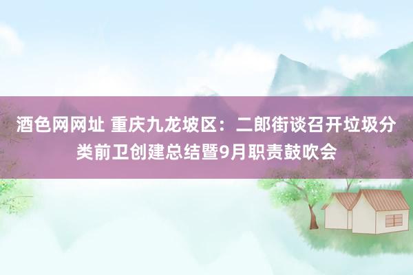 酒色网网址 重庆九龙坡区：二郎街谈召开垃圾分类前卫创建总结暨9月职责鼓吹会