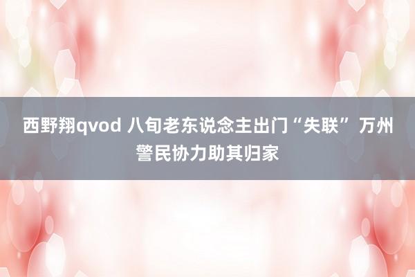 西野翔qvod 八旬老东说念主出门“失联” 万州警民协力助其归家