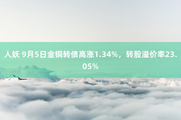 人妖 9月5日金铜转债高涨1.34%，转股溢价率23.05%