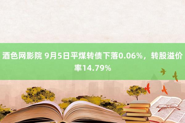 酒色网影院 9月5日平煤转债下落0.06%，转股溢价率14.79%