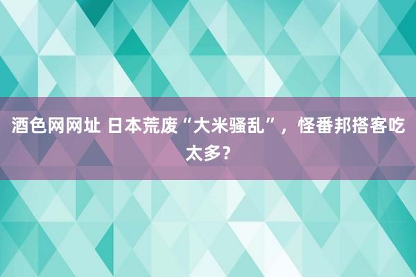 酒色网网址 日本荒废“大米骚乱”，怪番邦搭客吃太多？