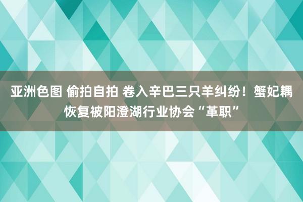 亚洲色图 偷拍自拍 卷入辛巴三只羊纠纷！蟹妃耦恢复被阳澄湖行业协会“革职”