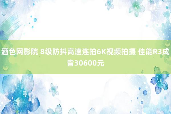 酒色网影院 8级防抖高速连拍6K视频拍摄 佳能R3成皆30600元