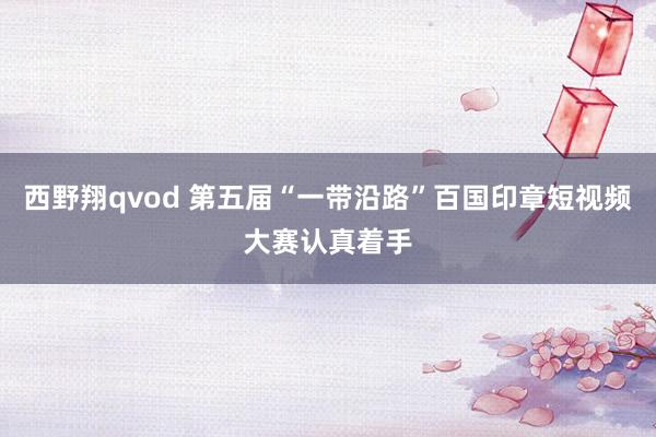 西野翔qvod 第五届“一带沿路”百国印章短视频大赛认真着手