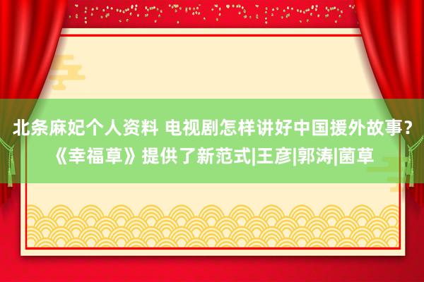 北条麻妃个人资料 电视剧怎样讲好中国援外故事？《幸福草》提供了新范式|王彦|郭涛|菌草