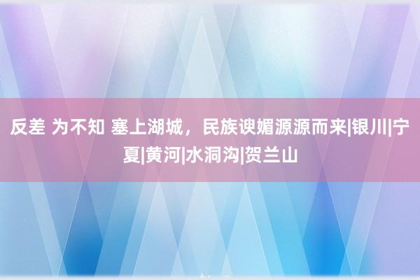 反差 为不知 塞上湖城，民族谀媚源源而来|银川|宁夏|黄河|水洞沟|贺兰山