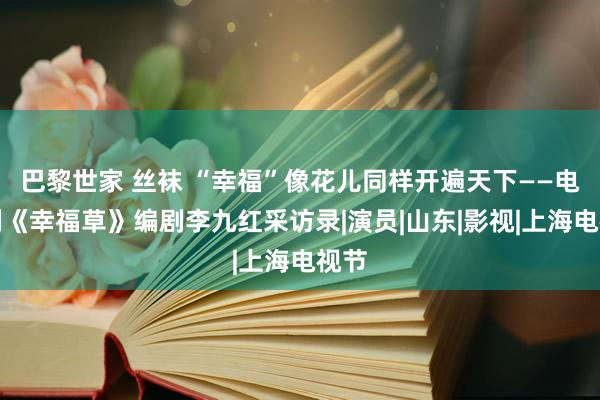 巴黎世家 丝袜 “幸福”像花儿同样开遍天下——电视剧《幸福草》编剧李九红采访录|演员|山东|影视|上海电视节