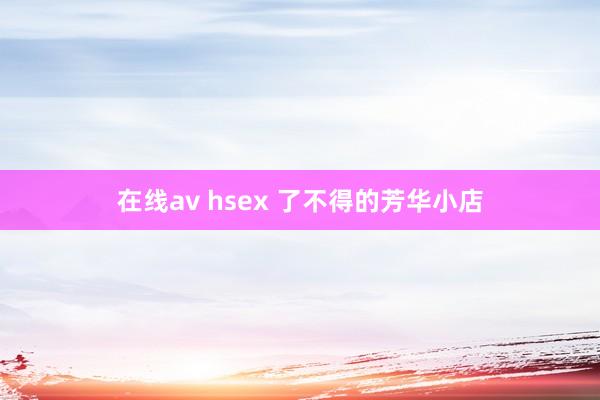 在线av hsex 了不得的芳华小店