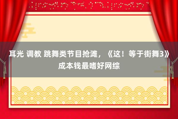 耳光 调教 跳舞类节目抢滩，《这！等于街舞3》成本钱最嗜好网综