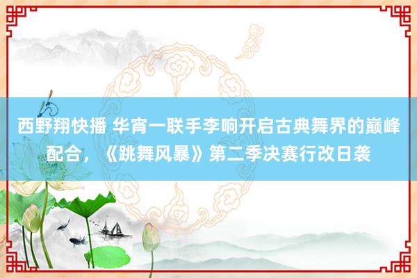 西野翔快播 华宵一联手李响开启古典舞界的巅峰配合，《跳舞风暴》第二季决赛行改日袭