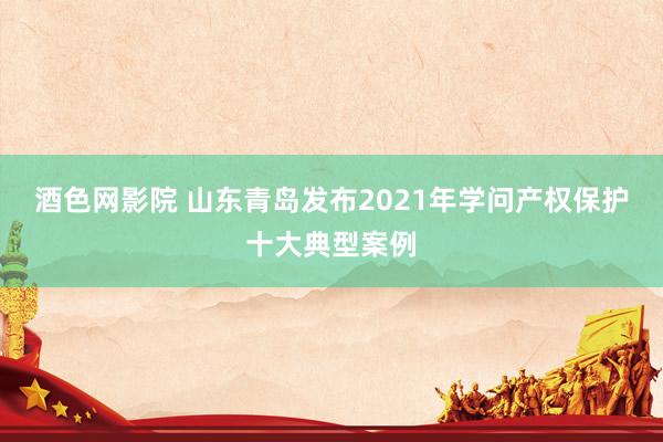 酒色网影院 山东青岛发布2021年学问产权保护十大典型案例