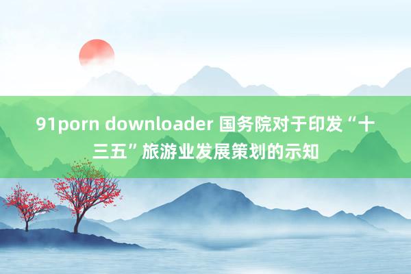 91porn downloader 国务院对于印发“十三五”旅游业发展策划的示知