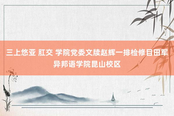 三上悠亚 肛交 学院党委文牍赵辉一排检修目田军异邦语学院昆山校区