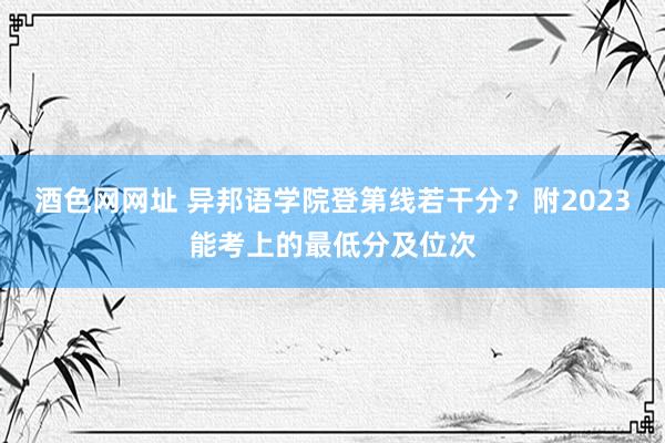 酒色网网址 异邦语学院登第线若干分？附2023能考上的最低分及位次