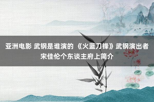 亚洲电影 武钢是谁演的 《火蓝刀锋》武钢演出者宋佳伦个东谈主府上简介