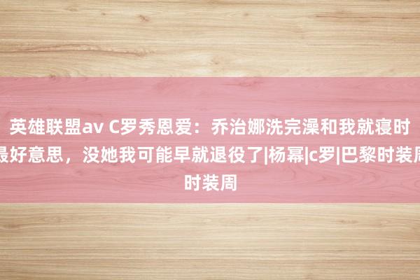 英雄联盟av C罗秀恩爱：乔治娜洗完澡和我就寝时最好意思，没她我可能早就退役了|杨幂|c罗|巴黎时装周