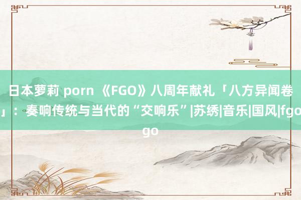 日本萝莉 porn 《FGO》八周年献礼「八方异闻卷」：奏响传统与当代的“交响乐”|苏绣|音乐|国风|fgo